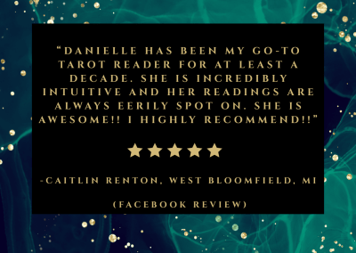 Caitlin's review. "Danielle has been my go-to tarot reader for at least a decade. She is incredibly intuitive and her readings are ALWAYS eerily spot on. She is awesome!! I highly recommend!!"