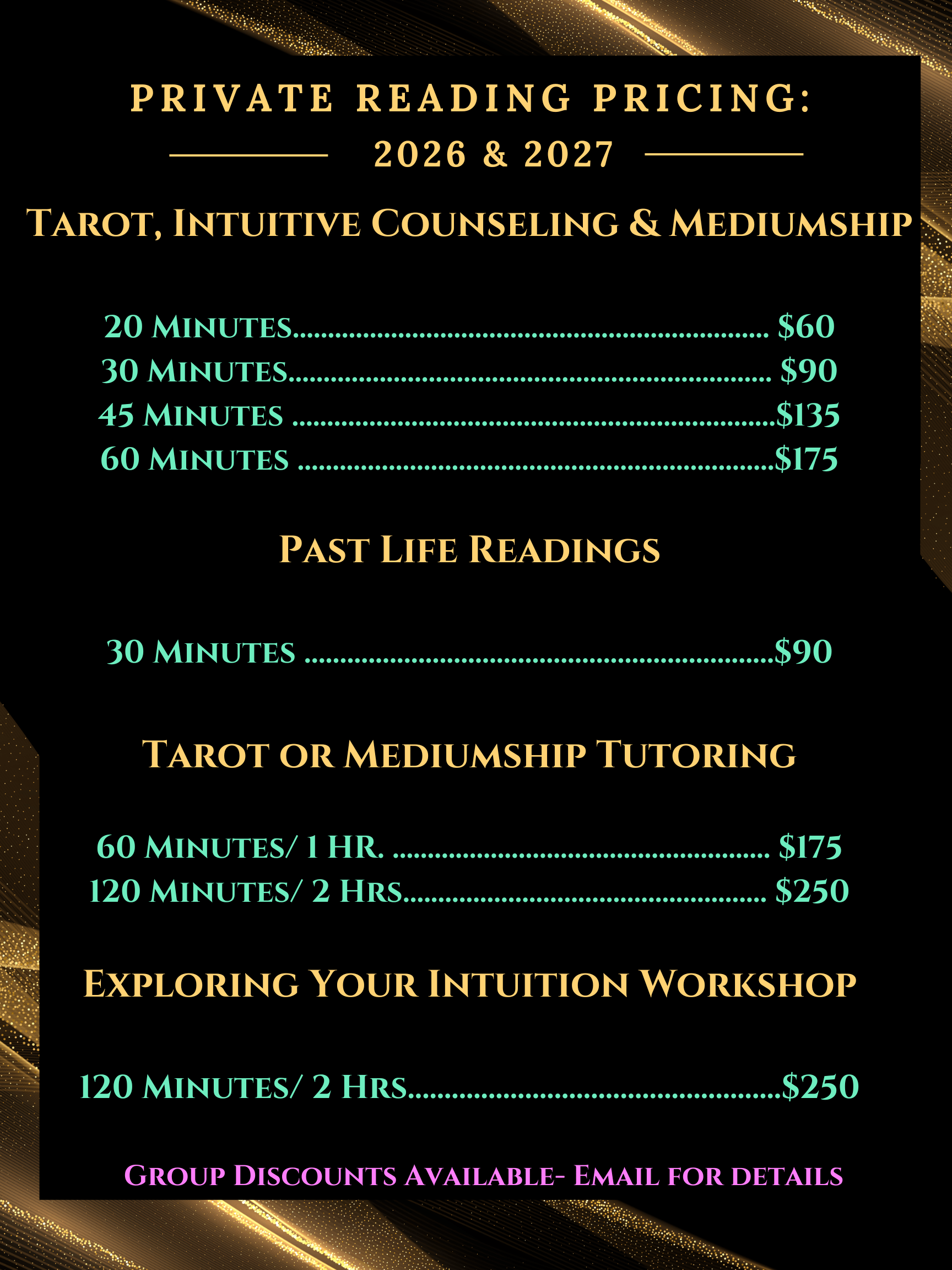 Private Reading Pricing for Tarot, Mediumship or intuitive Counseling:<br />
20 Mins. $60<br />
30 Mins. $90<br />
45 Mins. $135<br />
60 Mins. $175</p>
<p>Past Life Readings:<br />
30 mins $90 </p>
<p>Tarot Tutoring or Mediumship Tutoring<br />
1 hr. $175<br />
2 hrs. $250</p>
<p>Exploring Your Intuition private one on one Workshop<br />
2 hours $250