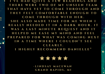 “Danielle is so talented!! I’ve had quite a few readings and there were two of my unseen team that have yet to come through and they felt comfortable enough to come through with her. She also made time for me when I really needed it in a dark hour. It was a last minute request and it helped me ease my mind and feel prepared for what was coming next in a time where I couldn’t see clearly. I highly recommend Danielle”